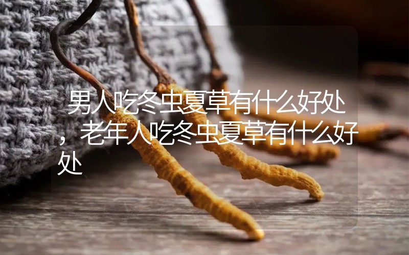 男人吃冬蟲夏草有什么好處，老年人吃冬蟲夏草有什么好處
